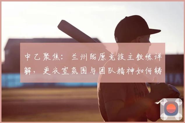 中乙聚焦：兰州陇原竞技主教练详解，更衣室氛围与团队精神如何铸就赛场胜利