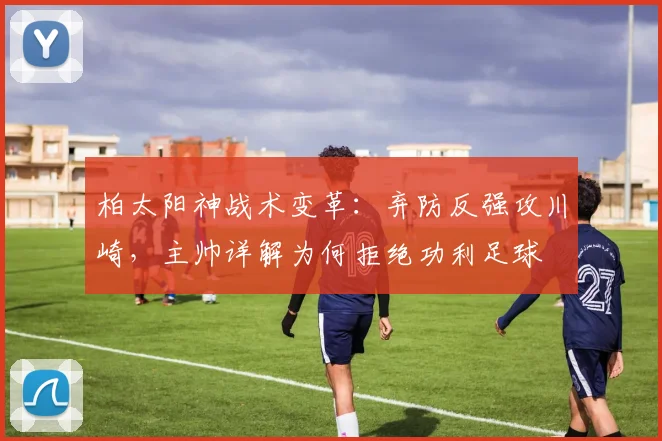 柏太阳神战术变革:弃防反强攻川崎,主帅详解为何拒绝功利足球