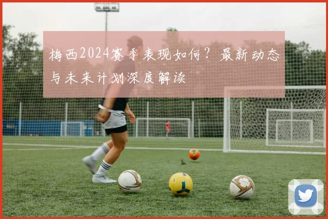 梅西2024赛季表现如何？最新动态与未来计划深度解读