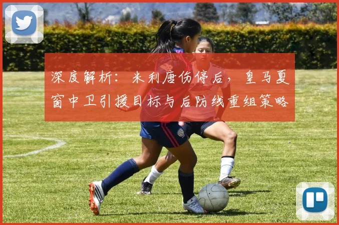 深度解析：米利唐伤停后，皇马夏窗中卫引援目标与后防线重组策略