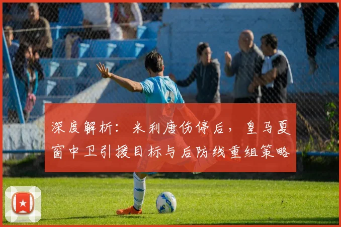深度解析：米利唐伤停后，皇马夏窗中卫引援目标与后防线重组策略