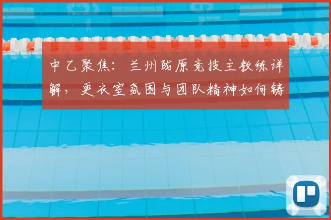 中乙聚焦：兰州陇原竞技主教练详解，更衣室氛围与团队精神如何铸就赛场胜利