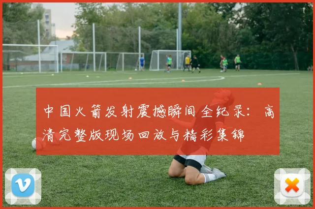 中国火箭发射震撼瞬间全纪录:高清完整版现场回放与精彩集锦